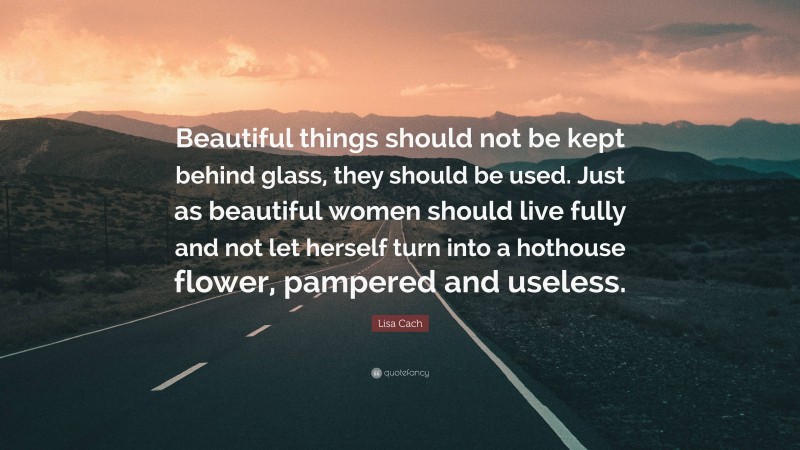 Lisa Cach Quote: “Beautiful things should not be kept behind glass, they should be used. Just as beautiful women should live fully and not let herself turn into a hothouse flower, pampered and useless.”