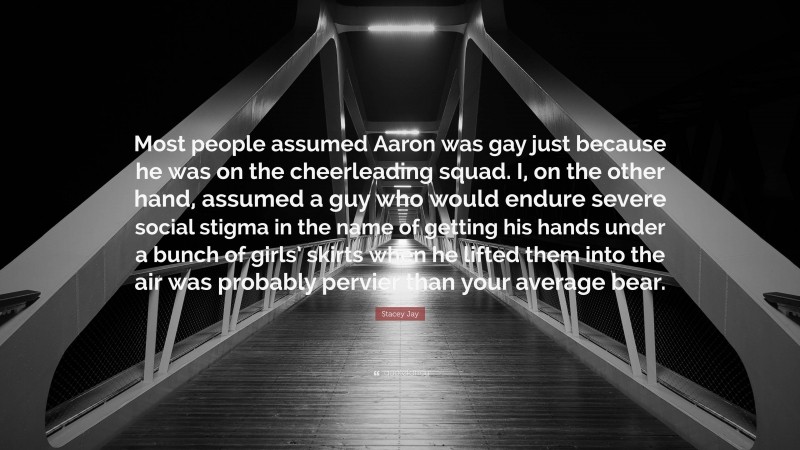 Stacey Jay Quote: “Most people assumed Aaron was gay just because he was on the cheerleading squad. I, on the other hand, assumed a guy who would endure severe social stigma in the name of getting his hands under a bunch of girls’ skirts when he lifted them into the air was probably pervier than your average bear.”