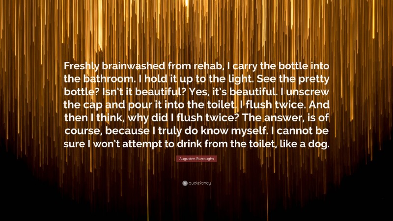 Augusten Burroughs Quote: “Freshly brainwashed from rehab, I carry the bottle into the bathroom. I hold it up to the light. See the pretty bottle? Isn’t it beautiful? Yes, it’s beautiful. I unscrew the cap and pour it into the toilet. I flush twice. And then I think, why did I flush twice? The answer, is of course, because I truly do know myself. I cannot be sure I won’t attempt to drink from the toilet, like a dog.”