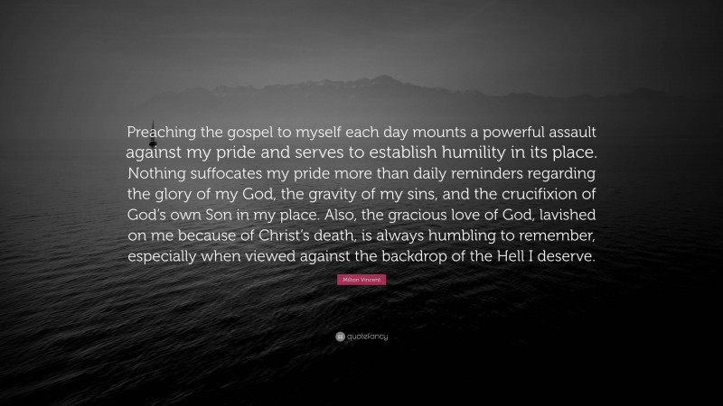 Milton Vincent Quote: “Preaching the gospel to myself each day mounts a powerful assault against my pride and serves to establish humility in its place. Nothing suffocates my pride more than daily reminders regarding the glory of my God, the gravity of my sins, and the crucifixion of God’s own Son in my place. Also, the gracious love of God, lavished on me because of Christ’s death, is always humbling to remember, especially when viewed against the backdrop of the Hell I deserve.”