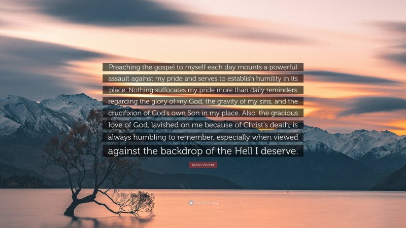 Milton Vincent Quote: “Preaching the gospel to myself each day mounts a powerful assault against my pride and serves to establish humility in its place. Nothing suffocates my pride more than daily reminders regarding the glory of my God, the gravity of my sins, and the crucifixion of God’s own Son in my place. Also, the gracious love of God, lavished on me because of Christ’s death, is always humbling to remember, especially when viewed against the backdrop of the Hell I deserve.”