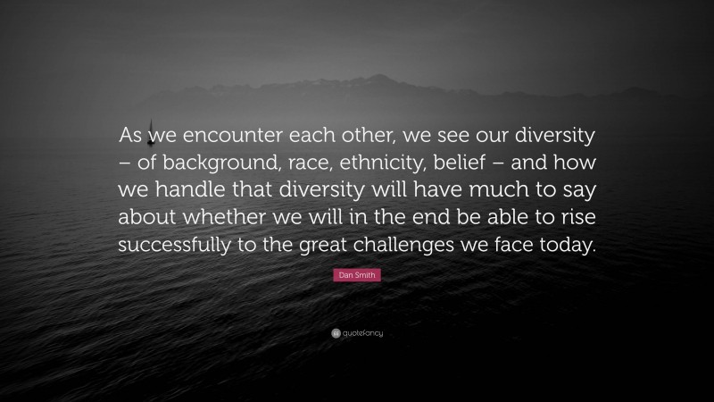 Dan Smith Quote: “As we encounter each other, we see our diversity – of background, race, ethnicity, belief – and how we handle that diversity will have much to say about whether we will in the end be able to rise successfully to the great challenges we face today.”