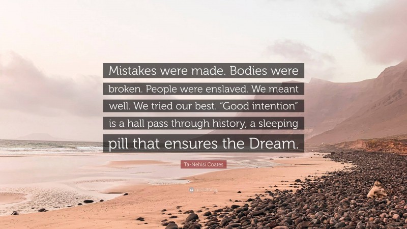 Ta-Nehisi Coates Quote: “Mistakes were made. Bodies were broken. People were enslaved. We meant well. We tried our best. “Good intention” is a hall pass through history, a sleeping pill that ensures the Dream.”