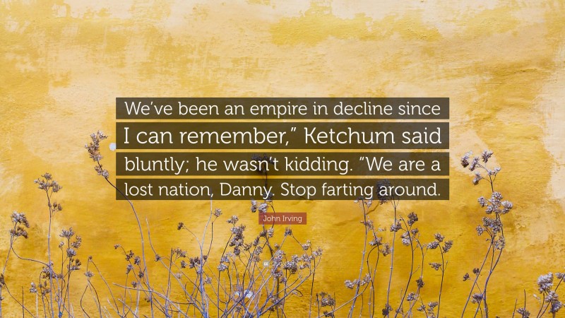 John Irving Quote: “We’ve been an empire in decline since I can remember,” Ketchum said bluntly; he wasn’t kidding. “We are a lost nation, Danny. Stop farting around.”