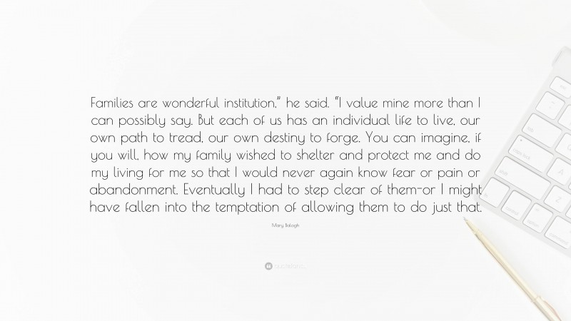 Mary Balogh Quote: “Families are wonderful institution,” he said. “I value mine more than I can possibly say. But each of us has an individual life to live, our own path to tread, our own destiny to forge. You can imagine, if you will, how my family wished to shelter and protect me and do my living for me so that I would never again know fear or pain or abandonment. Eventually I had to step clear of them-or I might have fallen into the temptation of allowing them to do just that.”