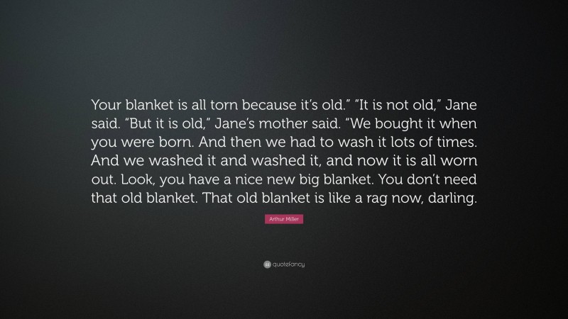 Arthur Miller Quote: “Your blanket is all torn because it’s old.” “It is not old,” Jane said. “But it is old,” Jane’s mother said. “We bought it when you were born. And then we had to wash it lots of times. And we washed it and washed it, and now it is all worn out. Look, you have a nice new big blanket. You don’t need that old blanket. That old blanket is like a rag now, darling.”