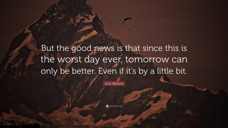 Julie Murphy Quote: “But the good news is that since this is the worst day ever, tomorrow can only be better. Even if it’s by a little bit.”