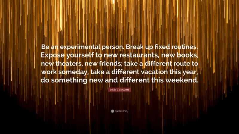 David J. Schwartz Quote: “Be an experimental person. Break up fixed routines. Expose yourself to new restaurants, new books, new theaters, new friends; take a different route to work someday, take a different vacation this year, do something new and different this weekend.”