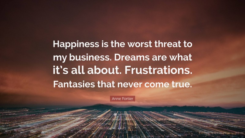 Anne Fortier Quote: “Happiness is the worst threat to my business. Dreams are what it’s all about. Frustrations. Fantasies that never come true.”