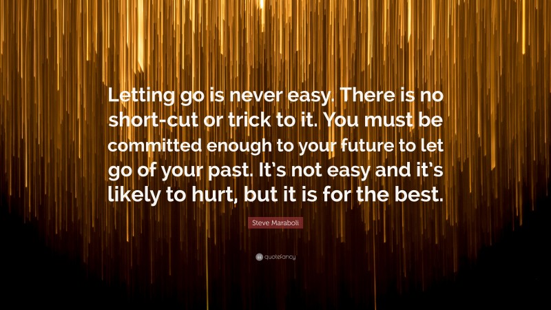 Steve Maraboli Quote: “Letting go is never easy. There is no short-cut or trick to it. You must be committed enough to your future to let go of your past. It’s not easy and it’s likely to hurt, but it is for the best.”