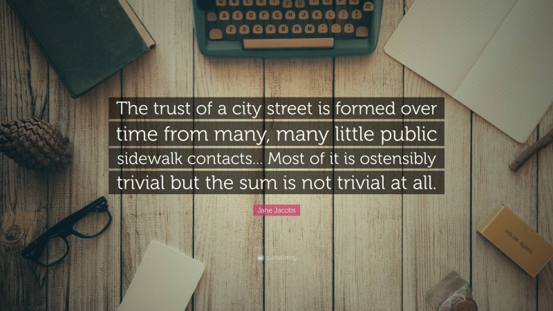 Jane Jacobs Quote: “The trust of a city street is formed over time from many, many little public sidewalk contacts... Most of it is ostensibly trivial but the sum is not trivial at all.”