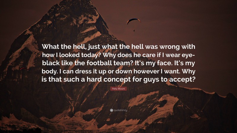 Patty Blount Quote: “What the hell, just what the hell was wrong with how I looked today? Why does he care if I wear eye-black like the football team? It’s my face. It’s my body. I can dress it up or down however I want. Why is that such a hard concept for guys to accept?”