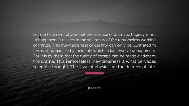 Alfred North Whitehead Quote: “Let me here remind you that the essence of dramatic tragedy is not unhappiness. It resides in the solemnity of the remorseless working of things. This inevitableness of destiny can only be illustrated in terms of human life by incidents which in fact involve unhappiness. For it is by them that the futility of escape can be made evident in the drama. This remorseless inevitableness is what pervades scientific thought. The laws of physics are the decrees of fate.”