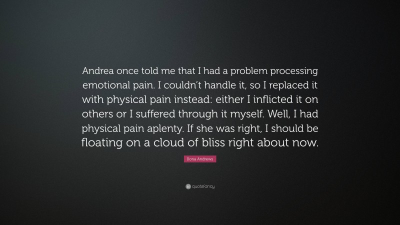Ilona Andrews Quote: “Andrea once told me that I had a problem processing emotional pain. I couldn’t handle it, so I replaced it with physical pain instead: either I inflicted it on others or I suffered through it myself. Well, I had physical pain aplenty. If she was right, I should be floating on a cloud of bliss right about now.”