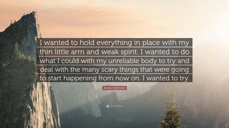 Banana Yoshimoto Quote: “I wanted to hold everything in place with my thin little arm and weak spirit. I wanted to do what I could with my unreliable body to try and deal with the many scary things that were going to start happening from now on. I wanted to try.”