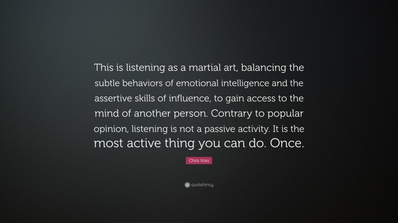 Chris Voss Quote: “This is listening as a martial art, balancing the subtle behaviors of emotional intelligence and the assertive skills of influence, to gain access to the mind of another person. Contrary to popular opinion, listening is not a passive activity. It is the most active thing you can do. Once.”