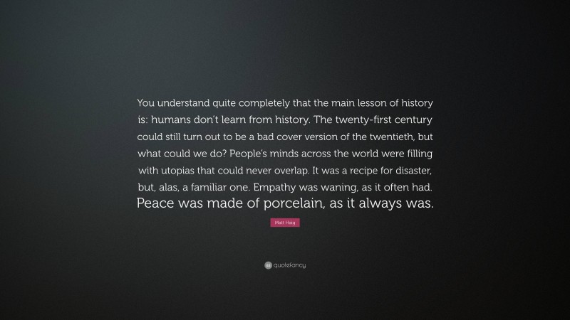 Matt Haig Quote: “You understand quite completely that the main lesson of history is: humans don’t learn from history. The twenty-first century could still turn out to be a bad cover version of the twentieth, but what could we do? People’s minds across the world were filling with utopias that could never overlap. It was a recipe for disaster, but, alas, a familiar one. Empathy was waning, as it often had. Peace was made of porcelain, as it always was.”