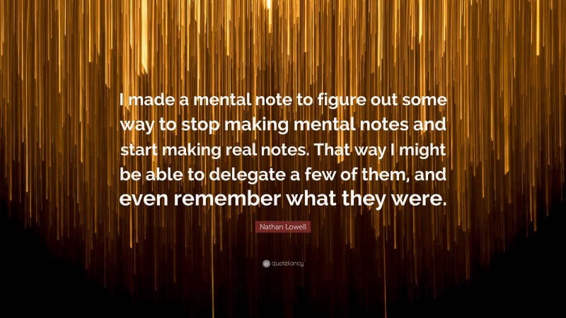 Nathan Lowell Quote: “I made a mental note to figure out some way to stop making mental notes and start making real notes. That way I might be able to delegate a few of them, and even remember what they were.”