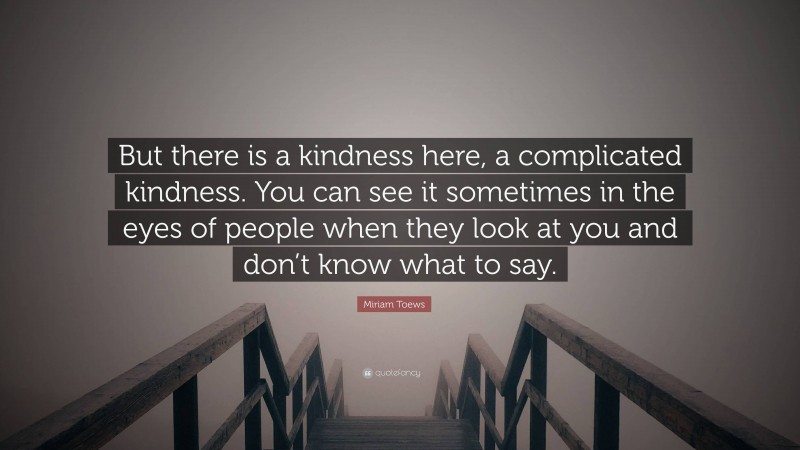 Miriam Toews Quote: “But there is a kindness here, a complicated kindness. You can see it sometimes in the eyes of people when they look at you and don’t know what to say.”