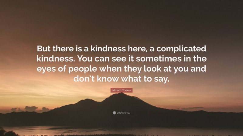 Miriam Toews Quote: “But there is a kindness here, a complicated kindness. You can see it sometimes in the eyes of people when they look at you and don’t know what to say.”