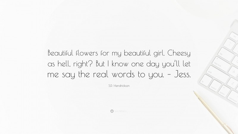 S.D. Hendrickson Quote: “Beautiful flowers for my beautiful girl. Cheesy as hell, right? But I know one day you’ll let me say the real words to you. – Jess.”