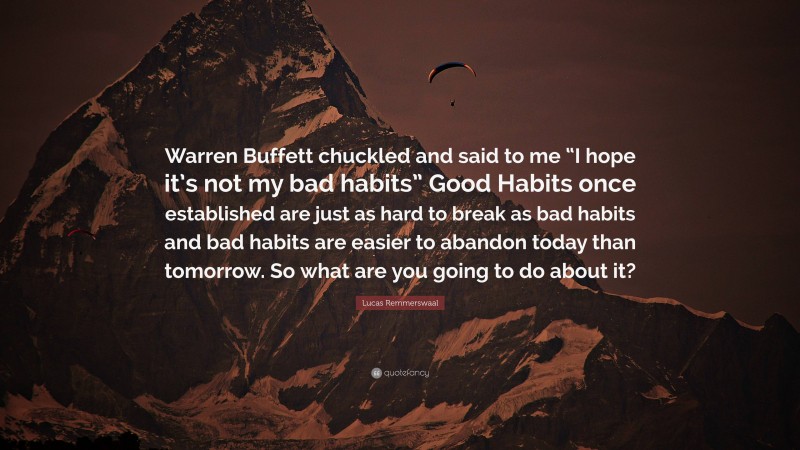 Lucas Remmerswaal Quote: “Warren Buffett chuckled and said to me “I hope it’s not my bad habits” Good Habits once established are just as hard to break as bad habits and bad habits are easier to abandon today than tomorrow. So what are you going to do about it?”