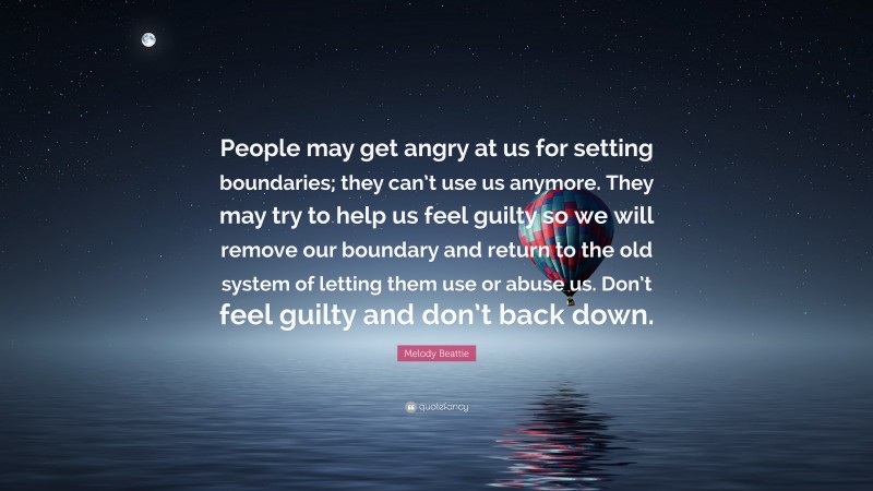 Melody Beattie Quote: “People may get angry at us for setting boundaries; they can’t use us anymore. They may try to help us feel guilty so we will remove our boundary and return to the old system of letting them use or abuse us. Don’t feel guilty and don’t back down.”