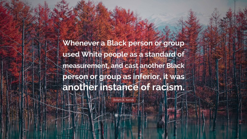 Ibram X. Kendi Quote: “Whenever a Black person or group used White people as a standard of measurement, and cast another Black person or group as inferior, it was another instance of racism.”