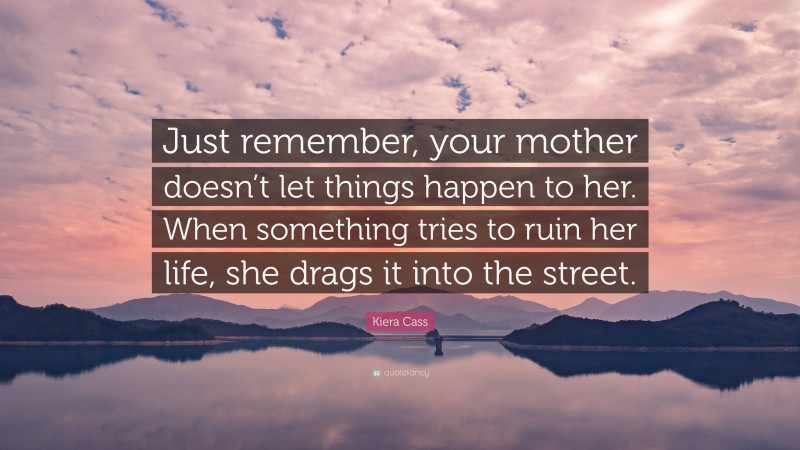 Kiera Cass Quote: “Just remember, your mother doesn’t let things happen to her. When something tries to ruin her life, she drags it into the street.”