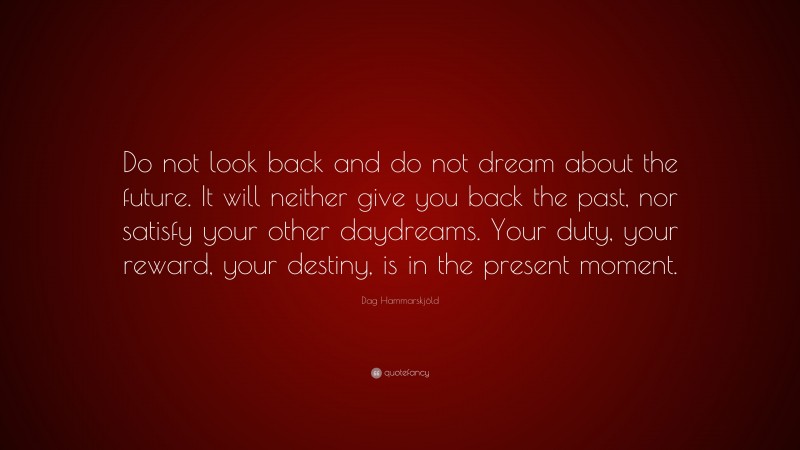 Dag Hammarskjöld Quote: “Do not look back and do not dream about the future. It will neither give you back the past, nor satisfy your other daydreams. Your duty, your reward, your destiny, is in the present moment.”
