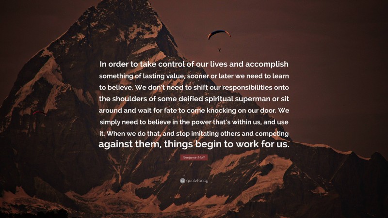 Benjamin Hoff Quote: “In order to take control of our lives and accomplish something of lasting value, sooner or later we need to learn to believe. We don’t need to shift our responsibilities onto the shoulders of some deified spiritual superman or sit around and wait for fate to come knocking on our door. We simply need to believe in the power that’s within us, and use it. When we do that, and stop imitating others and competing against them, things begin to work for us.”