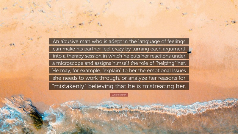 Lundy Bancroft Quote: “An abusive man who is adept in the language of feelings can make his partner feel crazy by turning each argument into a therapy session in which he puts her reactions under a microscope and assigns himself the role of “helping” her. He may, for example, “explain” to her the emotional issues she needs to work through, or analyze her reasons for “mistakenly” believing that he is mistreating her.”