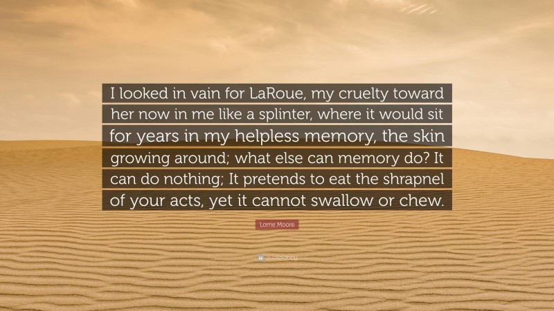 Lorrie Moore Quote: “I looked in vain for LaRoue, my cruelty toward her now in me like a splinter, where it would sit for years in my helpless memory, the skin growing around; what else can memory do? It can do nothing; It pretends to eat the shrapnel of your acts, yet it cannot swallow or chew.”