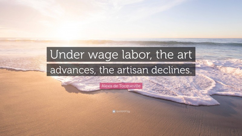 Alexis de Tocqueville Quote: “Under wage labor, the art advances, the artisan declines.”