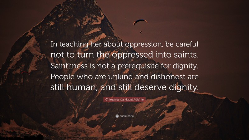 Chimamanda Ngozi Adichie Quote: “In teaching her about oppression, be careful not to turn the oppressed into saints. Saintliness is not a prerequisite for dignity. People who are unkind and dishonest are still human, and still deserve dignity.”