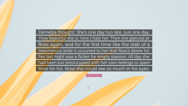 Winston Graham Quote: “Demelza thought: She’s one day too late, just one day. How beautiful she is; how I hate her. Then she glanced at Ross again, and for the first time like the stab of a treacherous knife it occurred to her that Ross’s desire for her last night was a flicker for empty passion. All day she had been too preoccupied with her own feelings to spare time for his. Now she could see so much in his eyes.”