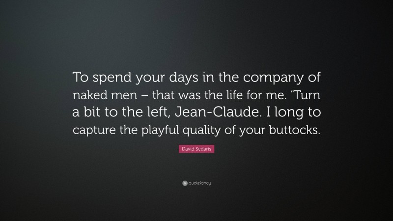 David Sedaris Quote: “To spend your days in the company of naked men – that was the life for me. ‘Turn a bit to the left, Jean-Claude. I long to capture the playful quality of your buttocks.”