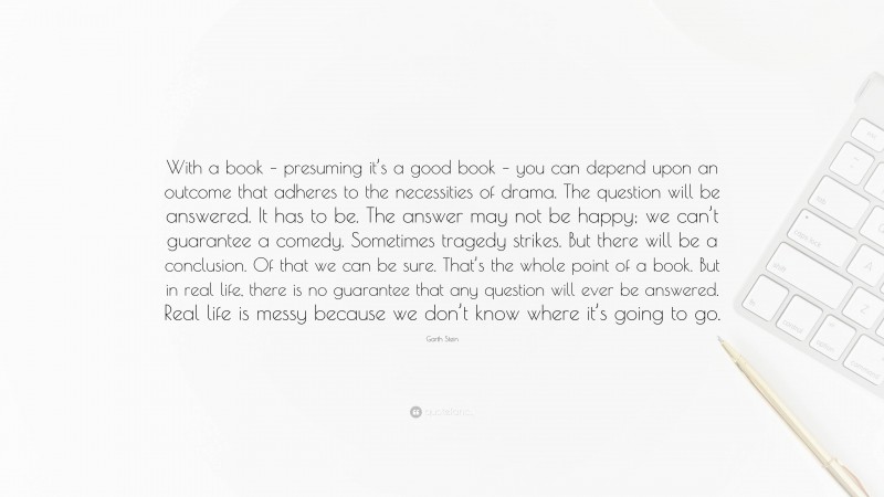 Garth Stein Quote: “With a book – presuming it’s a good book – you can depend upon an outcome that adheres to the necessities of drama. The question will be answered. It has to be. The answer may not be happy; we can’t guarantee a comedy. Sometimes tragedy strikes. But there will be a conclusion. Of that we can be sure. That’s the whole point of a book. But in real life, there is no guarantee that any question will ever be answered. Real life is messy because we don’t know where it’s going to go.”