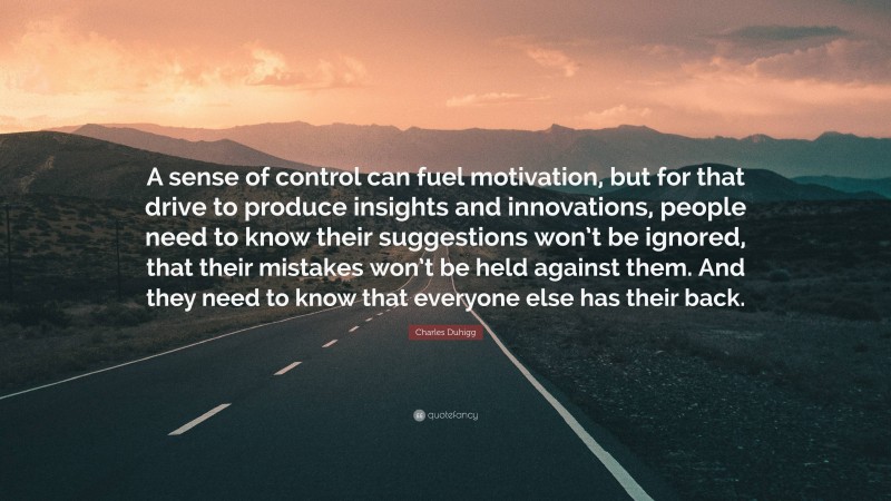 Charles Duhigg Quote: “A sense of control can fuel motivation, but for that drive to produce insights and innovations, people need to know their suggestions won’t be ignored, that their mistakes won’t be held against them. And they need to know that everyone else has their back.”