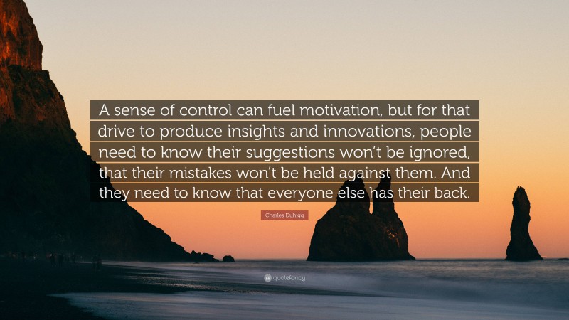 Charles Duhigg Quote: “A sense of control can fuel motivation, but for that drive to produce insights and innovations, people need to know their suggestions won’t be ignored, that their mistakes won’t be held against them. And they need to know that everyone else has their back.”