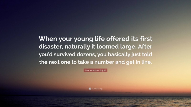 Lois McMaster Bujold Quote: “When your young life offered its first disaster, naturally it loomed large. After you’d survived dozens, you basically just told the next one to take a number and get in line.”