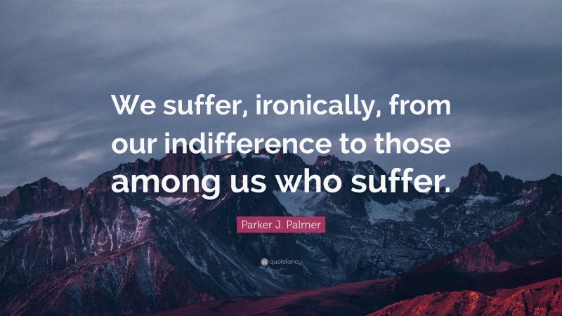 Parker J. Palmer Quote: “We suffer, ironically, from our indifference to those among us who suffer.”
