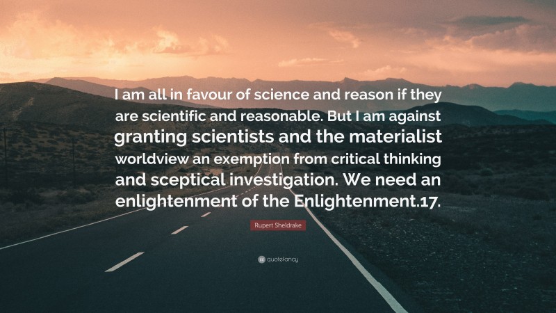 Rupert Sheldrake Quote: “I am all in favour of science and reason if they are scientific and reasonable. But I am against granting scientists and the materialist worldview an exemption from critical thinking and sceptical investigation. We need an enlightenment of the Enlightenment.17.”