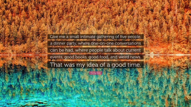 Penny Reid Quote: “Give me a small intimate gathering of five people, a dinner party, where one-on-one conversations can be had, where people talk about current events, good books, good food, and weird news. That was my idea of a good time.”