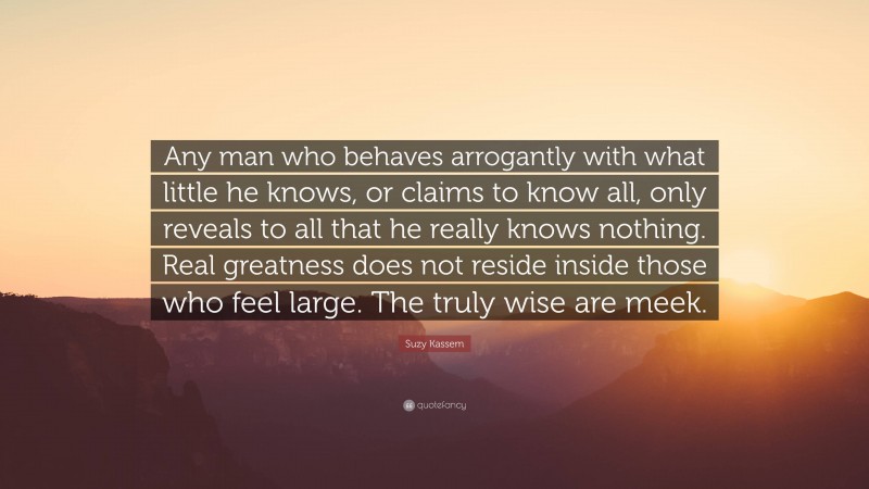 Suzy Kassem Quote: “Any man who behaves arrogantly with what little he knows, or claims to know all, only reveals to all that he really knows nothing. Real greatness does not reside inside those who feel large. The truly wise are meek.”