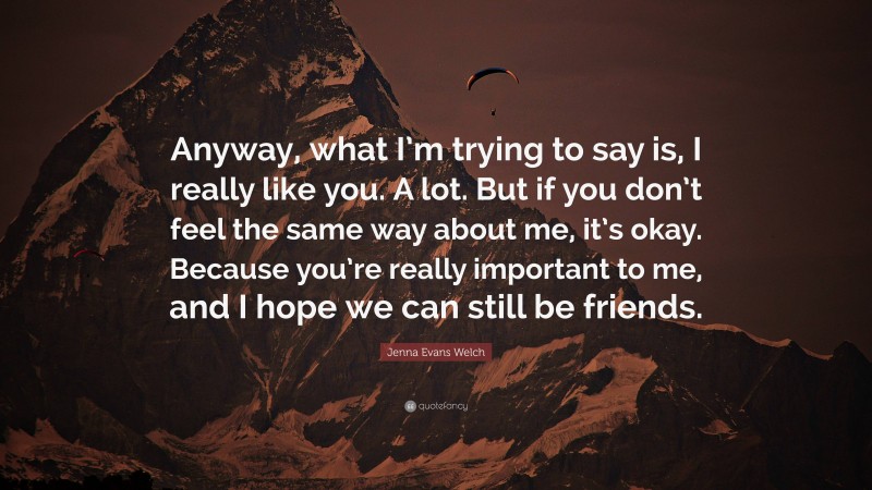 Jenna Evans Welch Quote: “Anyway, what I’m trying to say is, I really like you. A lot. But if you don’t feel the same way about me, it’s okay. Because you’re really important to me, and I hope we can still be friends.”