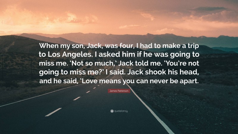 James Patterson Quote: “When my son, Jack, was four, I had to make a trip to Los Angeles. I asked him if he was going to miss me. ‘Not so much,’ Jack told me. ‘You’re not going to miss me?’ I said. Jack shook his head, and he said, ‘Love means you can never be apart.”
