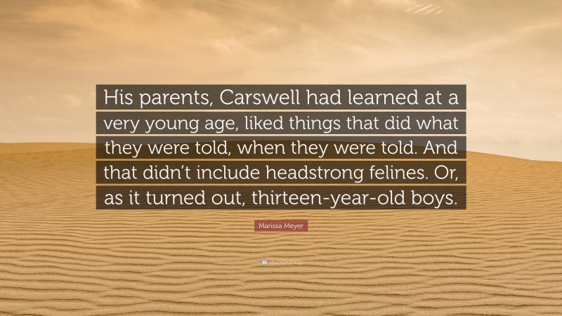 Marissa Meyer Quote: “His parents, Carswell had learned at a very young age, liked things that did what they were told, when they were told. And that didn’t include headstrong felines. Or, as it turned out, thirteen-year-old boys.”
