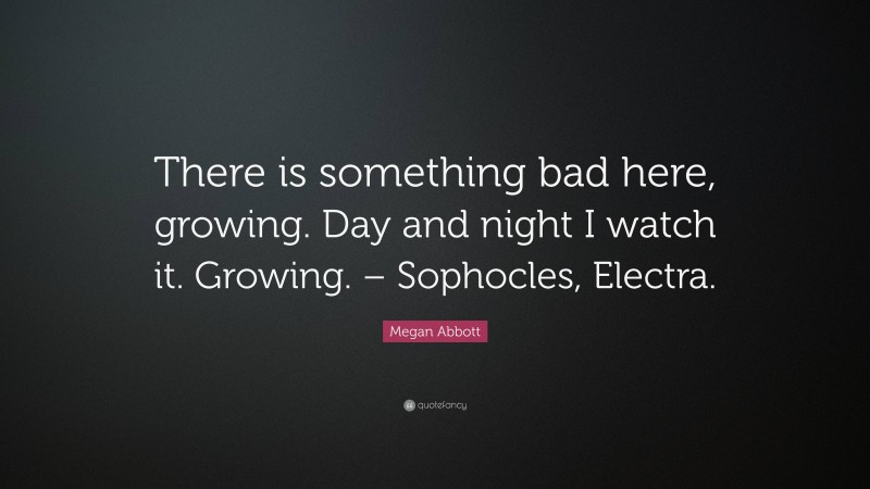 Megan Abbott Quote: “There is something bad here, growing. Day and night I watch it. Growing. – Sophocles, Electra.”