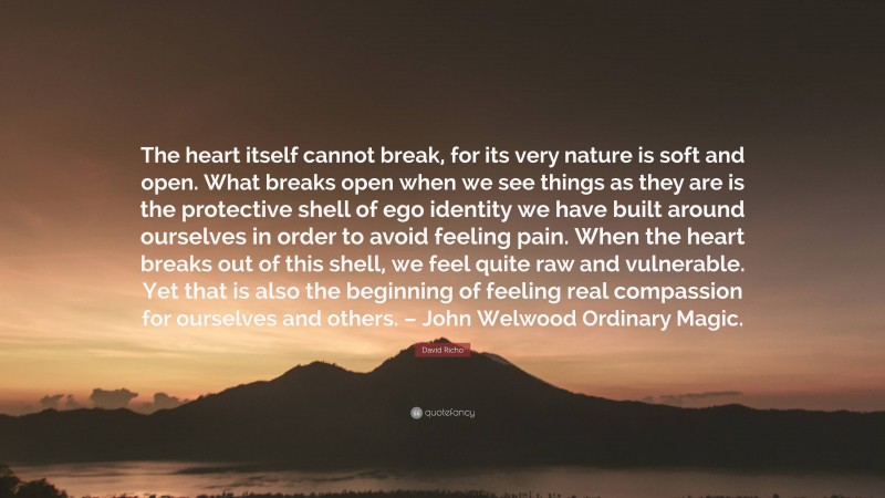 David Richo Quote: “The heart itself cannot break, for its very nature is soft and open. What breaks open when we see things as they are is the protective shell of ego identity we have built around ourselves in order to avoid feeling pain. When the heart breaks out of this shell, we feel quite raw and vulnerable. Yet that is also the beginning of feeling real compassion for ourselves and others. – John Welwood Ordinary Magic.”